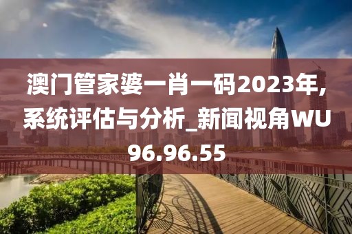 澳门管家婆一肖一码2023年,系统评估与分析_新闻视角WU96.96.55