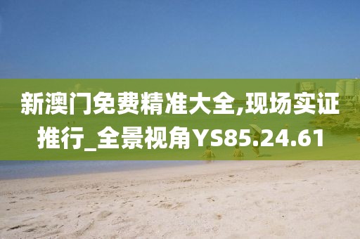 新澳门免费精准大全,现场实证推行_全景视角YS85.24.61