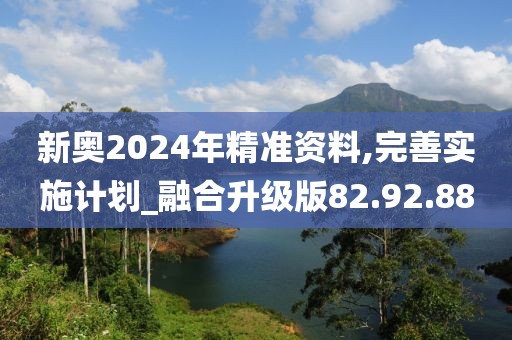 新奥2024年精准资料,完善实施计划_融合升级版82.92.88