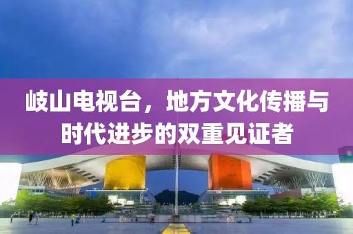岐山电视台，地方文化传播与时代进步的双重见证者