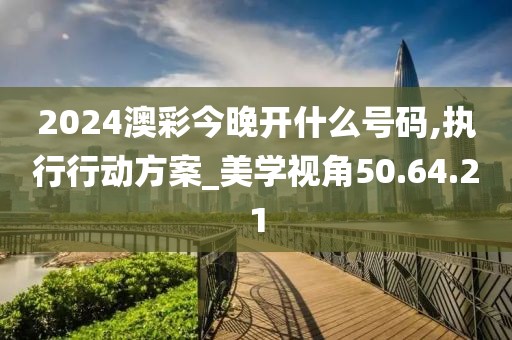 2024澳彩今晚开什么号码,执行行动方案_美学视角50.64.21