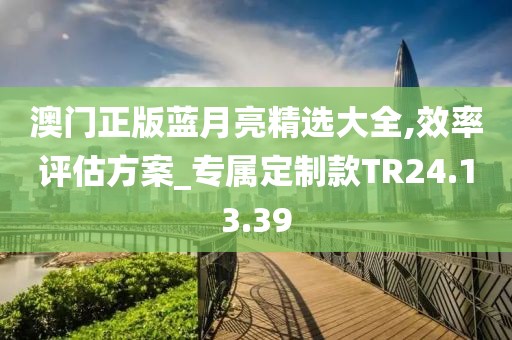 澳门正版蓝月亮精选大全,效率评估方案_专属定制款TR24.13.39
