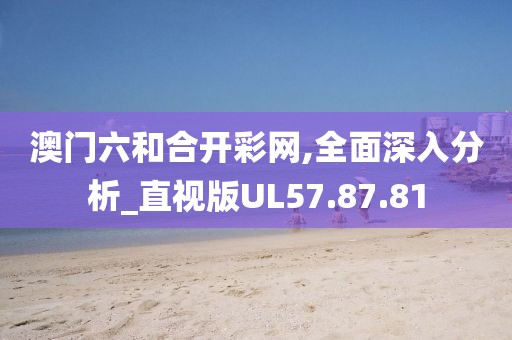澳门六和合开彩网,全面深入分析_直视版UL57.87.81