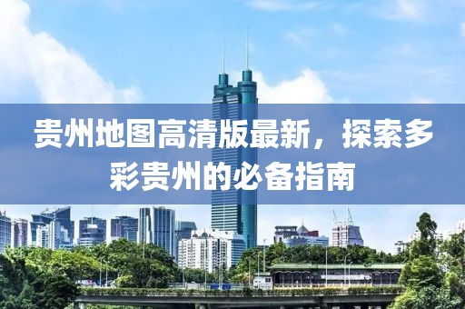 贵州地图高清版最新，探索多彩贵州的必备指南