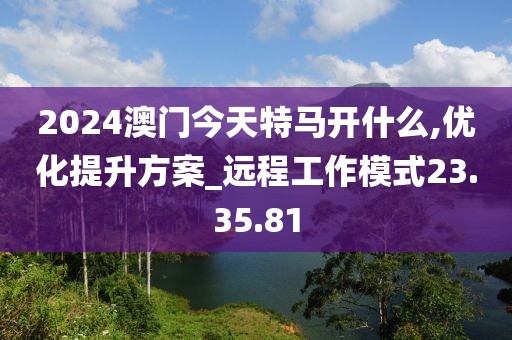 2024澳门今天特马开什么,优化提升方案_远程工作模式23.35.81