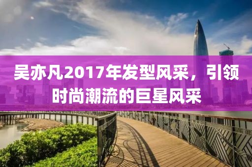 吴亦凡2017年发型风采，引领时尚潮流的巨星风采