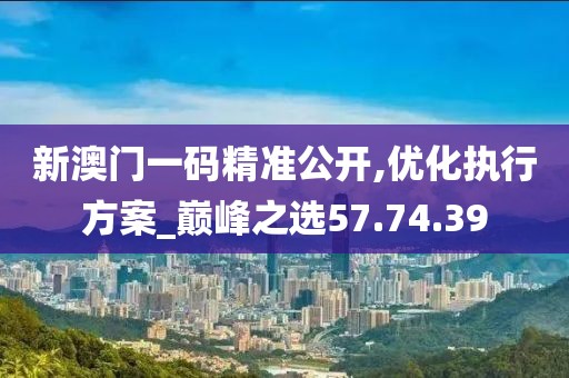 新澳门一码精准公开,优化执行方案_巅峰之选57.74.39