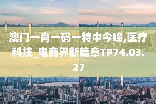 澳门一肖一码一特中今晚,医疗科技_电商界新篇章TP74.03.27