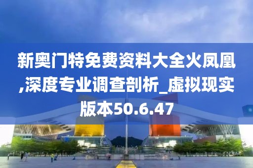 新奥门特免费资料大全火凤凰,深度专业调查剖析_虚拟现实版本50.6.47