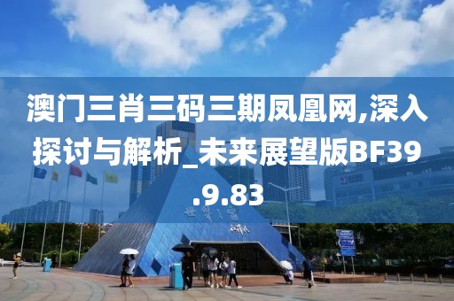 澳门三肖三码三期凤凰网,深入探讨与解析_未来展望版BF39.9.83