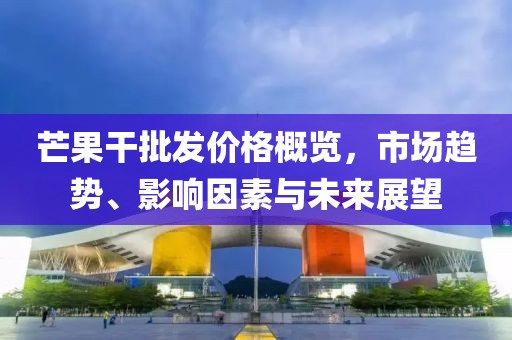 芒果干批发价格概览，市场趋势、影响因素与未来展望