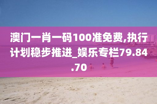 澳门一肖一码100准免费,执行计划稳步推进_娱乐专栏79.84.70