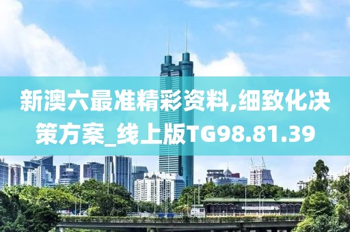 新澳六最准精彩资料,细致化决策方案_线上版TG98.81.39