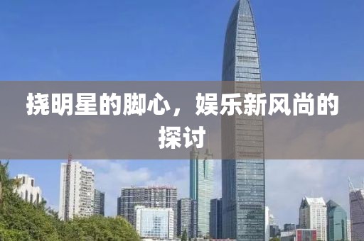 挠明星的脚心，娱乐新风尚的探讨
