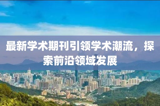 最新学术期刊引领学术潮流，探索前沿领域发展
