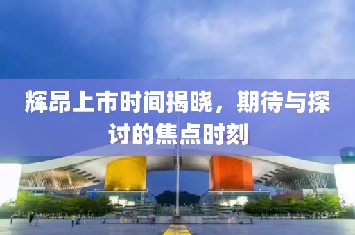 辉昂上市时间揭晓，期待与探讨的焦点时刻