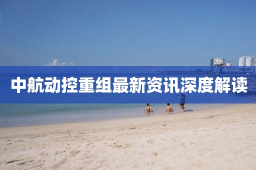 中航动控重组最新资讯深度解读