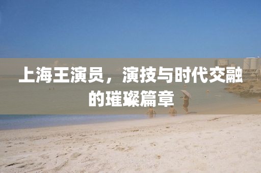 上海王演员，演技与时代交融的璀璨篇章