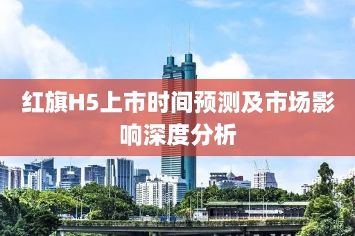 红旗H5上市时间预测及市场影响深度分析
