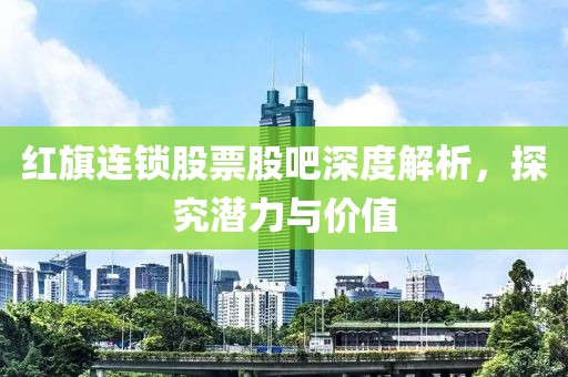 红旗连锁股票股吧深度解析，探究潜力与价值
