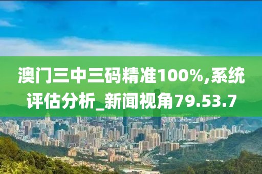 澳门三中三码精准100%,系统评估分析_新闻视角79.53.7