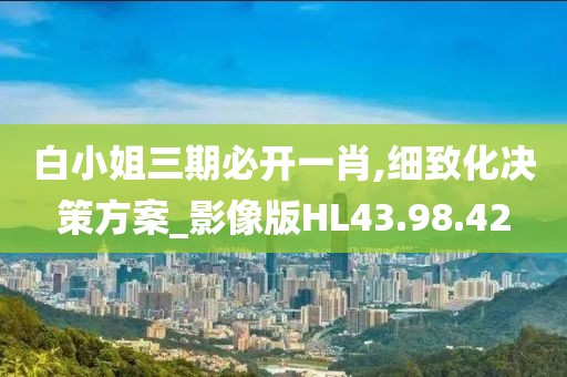 白小姐三期必开一肖,细致化决策方案_影像版HL43.98.42