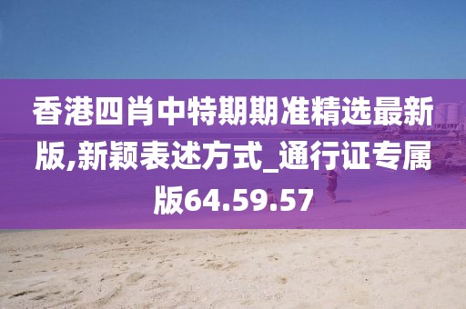 香港四肖中特期期准精选最新版,新颖表述方式_通行证专属版64.59.57