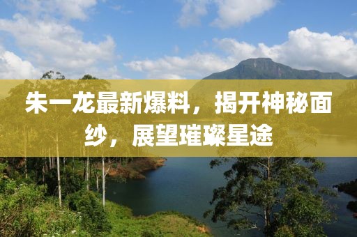 朱一龙最新爆料，揭开神秘面纱，展望璀璨星途