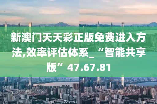 新澳门天天彩正版免费进入方法,效率评估体系_“智能共享版”47.67.81