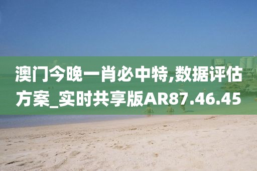 澳门今晚一肖必中特,数据评估方案_实时共享版AR87.46.45