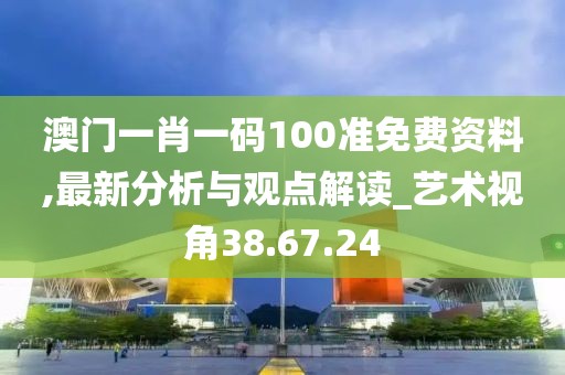 澳门一肖一码100准免费资料,最新分析与观点解读_艺术视角38.67.24