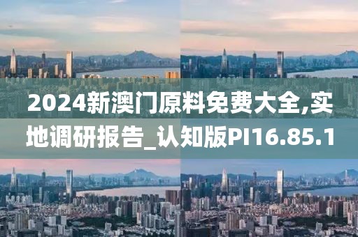 2024新澳门原料免费大全,实地调研报告_认知版PI16.85.1