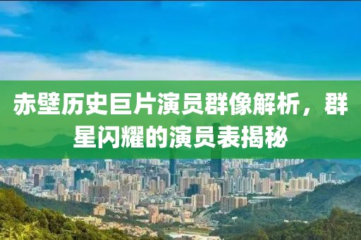 赤壁历史巨片演员群像解析，群星闪耀的演员表揭秘