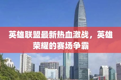 英雄联盟最新热血激战，英雄荣耀的赛场争霸