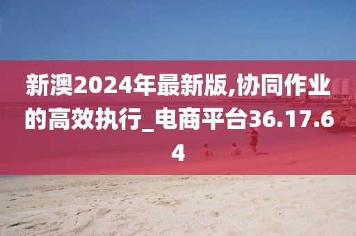 新澳2024年最新版,协同作业的高效执行_电商平台36.17.64