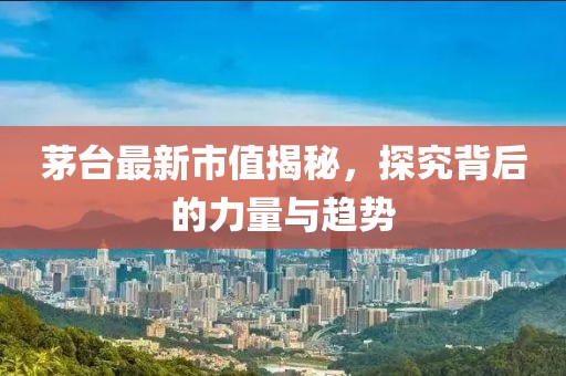 茅台最新市值揭秘，探究背后的力量与趋势