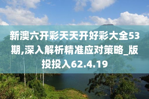 新澳六开彩天天开好彩大全53期,深入解析精准应对策略_版投投入62.4.19