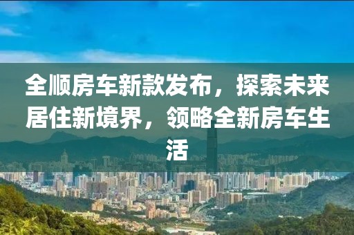 全顺房车新款发布，探索未来居住新境界，领略全新房车生活
