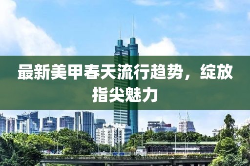 最新美甲春天流行趋势，绽放指尖魅力