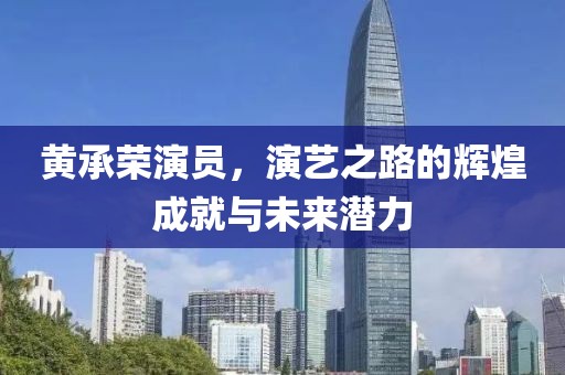 黄承荣演员，演艺之路的辉煌成就与未来潜力