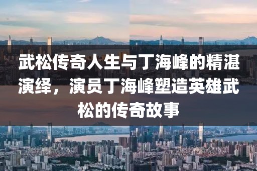 武松传奇人生与丁海峰的精湛演绎，演员丁海峰塑造英雄武松的传奇故事