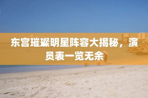 东宫璀璨明星阵容大揭秘，演员表一览无余
