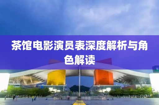 茶馆电影演员表深度解析与角色解读