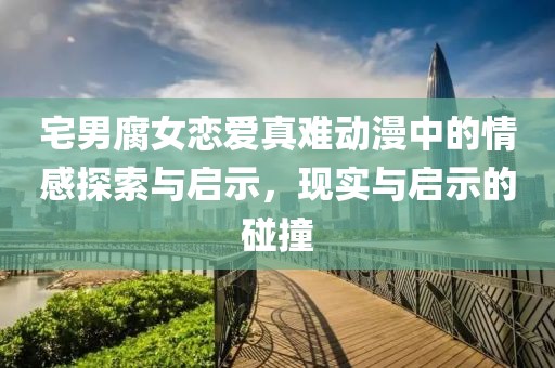 宅男腐女恋爱真难动漫中的情感探索与启示，现实与启示的碰撞