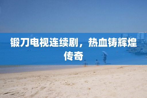 锻刀电视连续剧，热血铸辉煌传奇