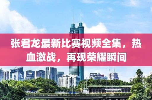 张君龙最新比赛视频全集，热血激战，再现荣耀瞬间