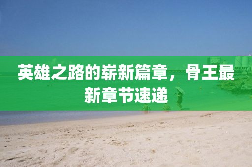 英雄之路的崭新篇章，骨王最新章节速递