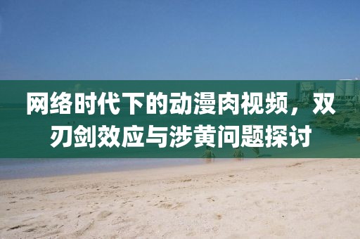 网络时代下的动漫肉视频，双刃剑效应与涉黄问题探讨