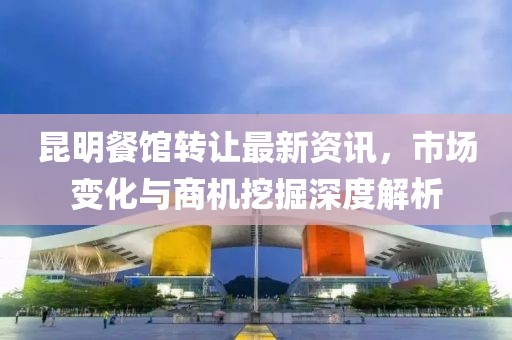昆明餐馆转让最新资讯，市场变化与商机挖掘深度解析