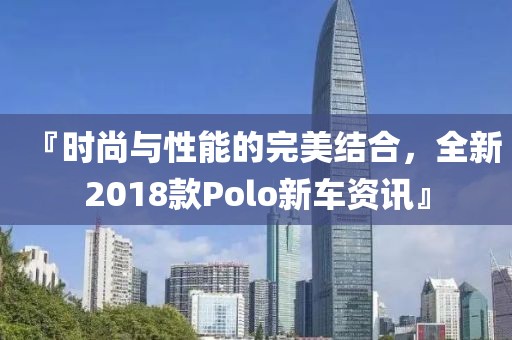 『时尚与性能的完美结合，全新2018款Polo新车资讯』